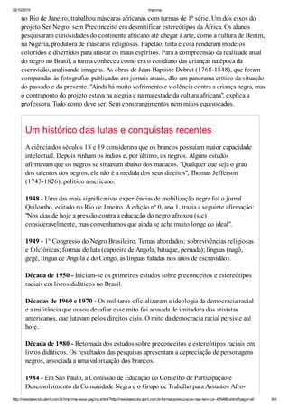 02/10/2015 Imprima
http://revistaescola.abril.com.br/imprima-essa-pagina.shtml?http://revistaescola.abril.com.br/formacao/educacao-nao-tem-cor-425486.shtml?page=all 6/8
no Rio de Janeiro, trabalhou máscaras africanas com turmas de 1ª série. Um dos eixos do
projeto Ser Negro, sem Preconceito era desmitificar estereótipos da África. Os alunos
pesquisaram curiosidades do continente africano até chegar à arte, como a cultura de Benim,
na Nigéria, produtora de máscaras religiosas. Papelão, tinta e cola renderam modelos
coloridos e divertidos para afastar os maus espíritos. Para a compreensão da realidade atual
do negro no Brasil, a turma conheceu como era o cotidiano das crianças na época da
escravidão, analisando imagens. As obras de Jean-Baptiste Debret (1768-1848), que foram
comparadas às fotografias publicadas em jornais atuais, dão um panorama crítico da situação
do passado e do presente. "Ainda há muito sofrimento e violência contra a criança negra, mas
o contraponto do projeto estava na alegria e na majestade da cultura africana", explica a
professora. Tudo como deve ser. Sem constrangimentos nem mitos equivocados.
Um histórico das lutas e conquistas recentes
Aciência dos séculos 18 e 19 considerava que os brancos possuíam maior capacidade
intelectual. Depois vinham os índios e, por último, os negros. Alguns estudos
afirmavam que os negros se situavam abaixo dos macacos. "Qualquer que seja o grau
dos talentos dos negros, ele não é a medida dos seus direitos", Thomas Jefferson
(1743-1826), político americano.
1948 - Uma das mais significativas experiências de mobilização negra foi o jornal
Quilombo, editado no Rio de Janeiro. Aedição nº 0, ano 1, trazia a seguinte afirmação:
"Nos dias de hoje a pressão contra a educação do negro afroxou (sic)
consideravelmente, mas convenhamos que ainda se acha muito longe do ideal".
1949 - 1º Congresso do Negro Brasileiro. Temas abordados: sobrevivências religiosas
e folclóricas; formas de luta (capoeira de Angola, batuque, pernada); línguas (nagô,
gegê, língua de Angola e do Congo, as línguas faladas nos anos de escravidão).
Década de 1950 - Iniciam-se os primeiros estudos sobre preconceitos e estereótipos
raciais em livros didáticos no Brasil.
Décadas de 1960 e 1970 - Os militares oficializaram a ideologia da democracia racial
e a militância que ousou desafiar esse mito foi acusada de imitadora dos ativistas
americanos, que lutavam pelos direitos civis. O mito da democracia racial persiste até
hoje.
Década de 1980 - Retomada dos estudos sobre preconceitos e estereótipos raciais em
livros didáticos. Os resultados das pesquisas apresentam a depreciação de personagens
negros, associada a uma valorização dos brancos.
1984 - Em São Paulo, a Comissão de Educação do Conselho de Participação e
Desenvolvimento da Comunidade Negra e o Grupo de Trabalho para Assuntos Afro-
 
