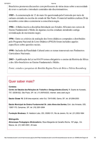 02/10/2015 Imprima
http://revistaescola.abril.com.br/imprima-essa-pagina.shtml?http://revistaescola.abril.com.br/formacao/educacao-nao-tem-cor-425486.shtml?page=all 7/8
Brasileiros promoveu discussões com professores de várias áreas sobre a necessidade
de rever o currículo e introduzir conteúdos não discriminatórios.
1985 - Acomemoração de 13 de maio foi questionada pela Comissão por meio de
cartazes enviados às escolas do estado de São Paulo. O material também exaltava 20 de
novembro como data a comemorar a consciência negra.
1986 - ABahia inseriu a disciplina Introdução aos Estudos Africanos nos cursos de
Ensino Fundamental e Médio de algumas escolas estaduais atendendo a antiga
reivindicação do movimento negro.
1996 - Entre os critérios de avaliação dos livros didáticos comprados e distribuídos
pelo Programa Nacional do Livro Didático (PNLD) foram incluídos aqueles
específicos sobre questões raciais.
1998 - Inclusão da Pluralidade Cultural entre os temas transversais nos Parâmetros
Curriculares Nacionais.
2003 - Apublicação da Lei no10.639 tornou obrigatório o ensino da História da África
e dos Afro-brasileiros no Ensino Fundamental e Médio.
Fonte: estudos e pesquisas de Benilda Regina Paiva de Brito e Fúlvia Rosemberg
Quer saber mais?
Contatos
Centro de Estudos das Relações de Trabalho e Desigualdades (Ceert), R. Duarte de Azevedo,
737, 02036-022, São Paulo, SP, tel. (11) 6978-8333, internet: www.ceert.org.br
Escola Classe 16, Q 06 área especial, setor Sul, 72415-060, Gama, DF, tel. (61)556-2553
Escola Municipal de Ensino Fundamental Dr. João Alves dos Santos, Estr. dos Amarais, 635,
13067-170, Campinas, SP, tel. (19) 3281-2694
Fundação Bradesco, R. Haddock Lobo, 253, 20260-131, Rio de Janeiro, RJ, tel. (21) 2503-1664
Bibliografia
Almanaque Pedagógico Afrobrasileiro, Rosa Margarida de Carvalho Rocha, 167 págs., Ed.
Mazza, tel. (31) 3481-0591, 29 reais
 