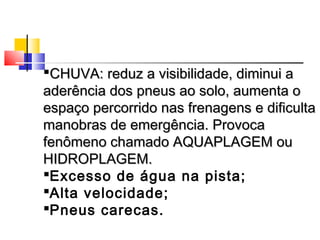CHUVA: reduz a visibilidade, diminui a
aderência dos pneus ao solo, aumenta o
espaço percorrido nas frenagens e dificulta
manobras de emergência. Provoca
fenômeno chamado AQUAPLAGEM ou
HIDROPLAGEM.
Excesso de água na pista;
Alta velocidade;
Pneus carecas.
 