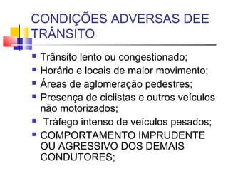 CONDIÇÕES ADVERSAS DEE
TRÂNSITO
   Trânsito lento ou congestionado;
   Horário e locais de maior movimento;
   Áreas de aglomeração pedestres;
   Presença de ciclistas e outros veículos
    não motorizados;
   Tráfego intenso de veículos pesados;
   COMPORTAMENTO IMPRUDENTE
    OU AGRESSIVO DOS DEMAIS
    CONDUTORES;
 