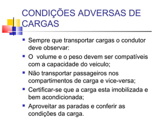 CONDIÇÕES ADVERSAS DE
CARGAS
   Sempre que transportar cargas o condutor
    deve observar:
   O volume e o peso devem ser compatíveis
    com a capacidade do veiculo;
   Não transportar passageiros nos
    compartimentos de carga e vice-versa;
   Certificar-se que a carga esta imobilizada e
    bem acondicionada;
   Aproveitar as paradas e conferir as
    condições da carga.
 