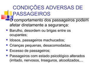 CONDIÇÕES ADVERSAS DE
      PASSAGEIROS
   O comportamento dos passageiros podem
    afetar diretamente a segurança:
   Barulho, desordem ou brigas entre os
    ocupantes;
   Idosos, passageiros machucados;
   Crianças pequenas, desacomodadas;
   Excesso de passageiros;
   Passageiros com estado psicológico alterados
    (irritado, nervosos, Inseguros, alcoolizados,...
 