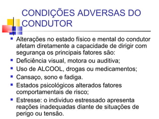 CONDIÇÕES ADVERSAS DO
     CONDUTOR
   Alterações no estado físico e mental do condutor
    afetam diretamente a capacidade de dirigir com
    segurança os principais fatores são:
   Deficiência visual, motora ou auditiva;
   Uso de ALCOOL, drogas ou medicamentos;
   Cansaço, sono e fadiga.
   Estados psicológicos alterados fatores
    comportamentais de risco;
   Estresse: o individuo estressado apresenta
    reações inadequadas diante de situações de
    perigo ou tensão.
 