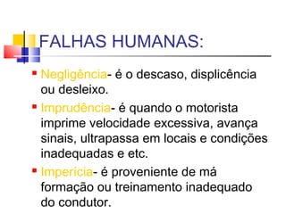 FALHAS HUMANAS:
 Negligência- é o descaso, displicência
  ou desleixo.
 Imprudência- é quando o motorista

  imprime velocidade excessiva, avança
  sinais, ultrapassa em locais e condições
  inadequadas e etc.
 Imperícia- é proveniente de má

  formação ou treinamento inadequado
  do condutor.
 
