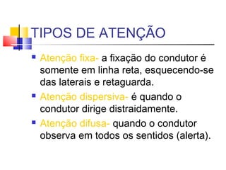 TIPOS DE ATENÇÃO
   Atenção fixa- a fixação do condutor é
    somente em linha reta, esquecendo-se
    das laterais e retaguarda.
   Atenção dispersiva- é quando o
    condutor dirige distraidamente.
   Atenção difusa- quando o condutor
    observa em todos os sentidos (alerta).
 