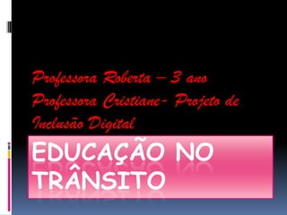 Professora Roberta – 3 ano
Professora Cristiane- Projeto de
Inclusão Digital
EDUCAÇÃO NO
TRÂNSITO
 