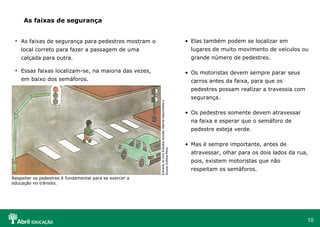 As faixas de segurança
• Elas também podem se localizar em

• As faixas de segurança para pedestres mostram o
local correto para fazer a passagem de uma

lugares de muito movimento de veículos ou

calçada para outra.

grande número de pedestres.

• Essas faixas localizam-se, na maioria das vezes,

• Os motoristas devem sempre parar seus

em baixo dos semáforos.

carros antes da faixa, para que os

Extraído do livro Estudos Sociais, Marina Nascimento e
Souza, Editora Ática

pedestres possam realizar a travessia com
segurança.
• Os pedestres somente devem atravessar
na faixa e esperar que o semáforo de
pedestre esteja verde.
• Mas é sempre importante, antes de
atravessar, olhar para os dois lados da rua,
pois, existem motoristas que não
respeitam os semáforos.

Respeitar os pedestres é fundamental para se exercer a
educação no trânsito.

10

 