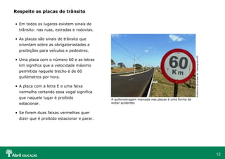Respeite as placas de trânsito
• Em todos os lugares existem sinais de
trânsito: nas ruas, estradas e rodovias.
• As placas são sinais de trânsito que
orientam sobre as obrigatoriedades e
Prefeitura Municipal de Pedregulho/SP

proibições para veículos e pedestres.
• Uma placa com o número 60 e as letras
km significa que a velocidade máximo
permitida naquele trecho é de 60
quilômetros por hora.
• A placa com a letra E e uma faixa
vermelha cortando essa vogal significa
que naquele lugar é proibido
estacionar.

A quilometragem marcada nas placas é uma forma de
evitar acidentes

• Se forem duas faixas vermelhas quer
dizer que é proibido estacionar e parar.

12

 