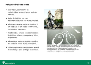 Perigo sobre duas rodas
• Os ciclistas, assim como os
motociclistas, também fazem parte do
trânsito.

movimentadas pode ser muito perigoso.
• A forma correta de andar de bicicleta é
em ciclovias ou em locais sem trânsito,

Porto Seguro

• Andar de bicicleta em ruas

• Ao atravessar a rua é necessário descer
da bicicleta e fazer a travessia na faixa
de pedestre.
• Não se deve andar no sentido contrário
dos carros e nunca muito perto deles.
• O grande problema das cidades é a falta
de sinalização para proteger os ciclistas.

Embora perigoso, a bicicleta é um meio de transporte
que não polui, além de fazer bem para a saúde de quem
pratica o ciclismo. A bicicleta desenhada em uma
movimentada rua de São Paulo chama a atenção dos
motoristas em relação à presença de ciclistas

Editora Abril/Planeta Sustentável

como praças e parques.

13

 