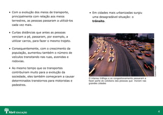 • Com a evolução dos meios de transporte,

• Em cidades mais urbanizadas surgiu

principalmente com relação aos meios

uma desagradável situação: o

terrestres, as pessoas passaram a utilizá-los

trânsito.

cada vez mais.
• Curtas distâncias que antes as pessoas
venciam a pé, passaram, por exemplo, a
utilizar carros, para fazer o mesmo trajeto.
• Consequentemente, com o crescimento da
população, aumentou também o número de
veículos transitando nas ruas, avenidas e

Eyewire Images

rodovias.
• Ao mesmo tempo que os transportes
contribuíram muito para a evolução da
sociedade, eles também começaram a causar
determinados transtornos para motoristas e
pedestres.

O intenso tráfego e os congestionamento passaram a
fazer parte do cotidiano das pessoas que moram nas
grandes cidades

4

 