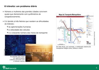 O trânsito: um problema diário
• Homens e mulheres das grandes cidades convivem
quase que diariamente com quilômetros de
congestionamento.
• E é devido a três fatores que residem as dificuldades
do trânsito:
 as aglomerações humanas
Governo do estado de São Paulo

 a velocidade dos veículos
 e o crescente número dos meios de transporte

As pessoas que vivem
em aglomerações
urbanas convivem com
o trânsito intenso

Comstock Images

Eyewire Images

Em São Paulo, por exemplo, o sofisticado sistema de
transporte integra trens, ônibus e metro

5

 