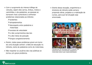 • Com o surgimento do intenso tráfego de

• Diante dessa situação, engenheiros e

veículos, sejam eles carros, ônibus, motos e

diretores de trânsito estão sempre

caminhões, e de pedestres, as pessoas se

propondo obras, projetos e a realização de

tornaram mais vulneráveis a enfrentar

cursos, para que tal situação seja

problemas relacionados ao trânsito:

amenizada.

 acidentes
 atropelamentos
motoristas
 excesso de velocidade
 o não cumprimentos das leis
 o alto índice de poluição
 longos congestionamento
• Porém, todos esses problemas giram em torno
de uma situação central: a falta de educação no
trânsito, tanto de pedestres como de motoristas.
• Não respeitar os usuários das vias públicas se
tornou um grave problema.

Campanhas de educação para o trânsito são
essenciais para conscientizar pedestres e
motoristas sobre suas responsabilidades

DENATRAN – Departamento Nacional de Trânsito

 desrespeito entre pedestres e

6

 