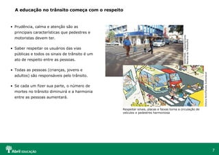 A educação no trânsito começa com o respeito

• Prudência, calma e atenção são as
motoristas devem ter.
• Saber respeitar os usuários das vias
públicas e todos os sinais de trânsito é um
ato de respeito entre as pessoas.

DENATRAN – Departamento
Nacional de Trânsito/RS

principais características que pedestres e

Editora Abril/Planeta Sustentável

• Todas as pessoas (crianças, jovens e
adultos) são responsáveis pelo trânsito.
• Se cada um fizer sua parte, o número de
mortes no trânsito diminuirá e a harmonia
entre as pessoas aumentará.
Respeitar sinais, placas e faixas torna a circulação de
veículos e pedestres harmoniosa

7

 