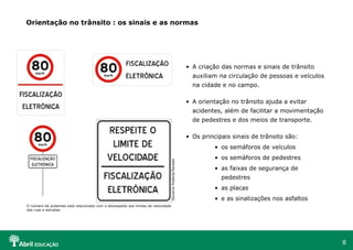 Orientação no trânsito : os sinais e as normas

• A criação das normas e sinais de trânsito
auxiliam na circulação de pessoas e veículos
na cidade e no campo.
• A orientação no trânsito ajuda a evitar
acidentes, além de facilitar a movimentação
de pedestres e dos meios de transporte.
• Os principais sinais de trânsito são:

Governo Federal/Senado

• os semáforos de veículos
• os semáforos de pedestres
• as faixas de segurança de
pedestres
• as placas
• e as sinalizações nos asfaltos

O número de acidentes está relacionado com o desrespeito aos limites de velocidade
das ruas e estradas

8

 