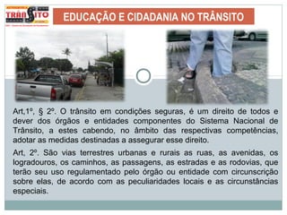 EDUCAÇÃO E CIDADANIA NO TRÂNSITO
Art,1º, § 2º. O trânsito em condições seguras, é um direito de todos e
dever dos órgãos e entidades componentes do Sistema Nacional de
Trânsito, a estes cabendo, no âmbito das respectivas competências,
adotar as medidas destinadas a assegurar esse direito.
Art, 2º. São vias terrestres urbanas e rurais as ruas, as avenidas, os
logradouros, os caminhos, as passagens, as estradas e as rodovias, que
terão seu uso regulamentado pelo órgão ou entidade com circunscrição
sobre elas, de acordo com as peculiaridades locais e as circunstâncias
especiais.
 