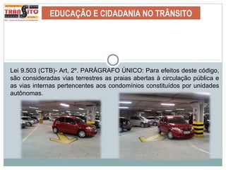 EDUCAÇÃO E CIDADANIA NO TRÂNSITO
Lei 9.503 (CTB)- Art, 2º. PARÁGRAFO ÚNICO: Para efeitos deste código,
são consideradas vias terrestres as praias abertas à circulação pública e
as vias internas pertencentes aos condomínios constituídos por unidades
autônomas.
 