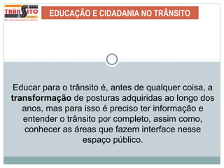 EDUCAÇÃO E CIDADANIA NO TRÂNSITO
Educar para o trânsito é, antes de qualquer coisa, a
transformação de posturas adquiridas ao longo dos
anos, mas para isso é preciso ter informação e
entender o trânsito por completo, assim como,
conhecer as áreas que fazem interface nesse
espaço público.
 