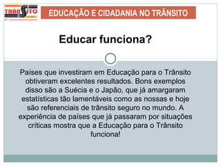 EDUCAÇÃO E CIDADANIA NO TRÂNSITO
Educar funciona?
Países que investiram em Educação para o Trânsito
obtiveram excelentes resultados. Bons exemplos
disso são a Suécia e o Japão, que já amargaram
estatísticas tão lamentáveis como as nossas e hoje
são referenciais de trânsito seguro no mundo. A
experiência de países que já passaram por situações
críticas mostra que a Educação para o Trânsito
funciona!
 