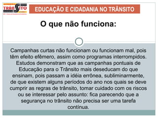 EDUCAÇÃO E CIDADANIA NO TRÂNSITO
O que não funciona:
Campanhas curtas não funcionam ou funcionam mal, pois
têm efeito efêmero, assim como programas interrompidos.
Estudos demonstram que as campanhas pontuais de
Educação para o Trânsito mais deseducam do que
ensinam, pois passam a idéia errônea, subliminarmente,
de que existem alguns períodos do ano nos quais se deve
cumprir as regras de trânsito, tomar cuidado com os riscos
ou se interessar pelo assunto: fica parecendo que a
segurança no trânsito não precisa ser uma tarefa
contínua.
 