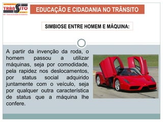 EDUCAÇÃO E CIDADANIA NO TRÂNSITO
SIMBIOSE ENTRE HOMEM E MÁQUINA:
A partir da invenção da roda, o
homem passou a utilizar
máquinas, seja por comodidade,
pela rapidez nos deslocamentos,
por status social adquirido
juntamente com o veículo, seja
por qualquer outra característica
de status que a máquina lhe
confere.
 