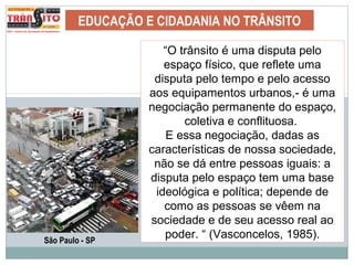 EDUCAÇÃO E CIDADANIA NO TRÂNSITO
“O trânsito é uma disputa pelo
espaço físico, que reflete uma
disputa pelo tempo e pelo acesso
aos equipamentos urbanos,- é uma
negociação permanente do espaço,
coletiva e conflituosa.
E essa negociação, dadas as
características de nossa sociedade,
não se dá entre pessoas iguais: a
disputa pelo espaço tem uma base
ideológica e política; depende de
como as pessoas se vêem na
sociedade e de seu acesso real ao
poder. “ (Vasconcelos, 1985).São Paulo - SP
 