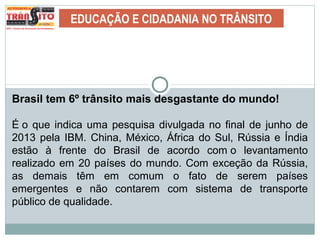 EDUCAÇÃO E CIDADANIA NO TRÂNSITO
Brasil tem 6º trânsito mais desgastante do mundo!
É o que indica uma pesquisa divulgada no final de junho de
2013 pela IBM. China, México, África do Sul, Rússia e Índia
estão à frente do Brasil de acordo com o levantamento
realizado em 20 países do mundo. Com exceção da Rússia,
as demais têm em comum o fato de serem países
emergentes e não contarem com sistema de transporte
público de qualidade.
 