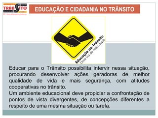 EDUCAÇÃO E CIDADANIA NO TRÂNSITO
Educar para o Trânsito possibilita intervir nessa situação,
procurando desenvolver ações geradoras de melhor
qualidade de vida e mais segurança, com atitudes
cooperativas no trânsito.
Um ambiente educacional deve propiciar a confrontação de
pontos de vista divergentes, de concepções diferentes a
respeito de uma mesma situação ou tarefa.
 