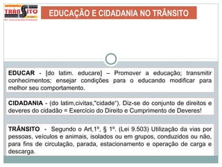 EDUCAÇÃO E CIDADANIA NO TRÂNSITO
EDUCAR - [do latim. educare] – Promover a educação; transmitir
conhecimentos; ensejar condições para o educando modificar para
melhor seu comportamento.
CIDADANIA - (do latim,civitas,"cidade“). Diz-se do conjunto de direitos e
deveres do cidadão = Exercício do Direito e Cumprimento de Deveres!
TRÂNSITO - Segundo o Art,1º, § 1º. (Lei 9.503) Utilização da vias por
pessoas, veículos e animais, isolados ou em grupos, conduzidos ou não,
para fins de circulação, parada, estacionamento e operação de carga e
descarga.
 