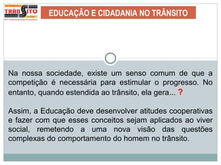 EDUCAÇÃO E CIDADANIA NO TRÂNSITO
Na nossa sociedade, existe um senso comum de que a
competição é necessária para estimular o progresso. No
entanto, quando estendida ao trânsito, ela gera... ?
Assim, a Educação deve desenvolver atitudes cooperativas
e fazer com que esses conceitos sejam aplicados ao viver
social, remetendo a uma nova visão das questões
complexas do comportamento do homem no trânsito.
 