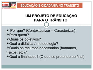EDUCAÇÃO E CIDADANIA NO TRÂNSITO
UM PROJETO DE EDUCAÇÃO
PARA O TRÂNSITO:
 Por que? (Contextualizar – Caracterizar)
Para quem?
Quais os objetivos?
Qual a didática / metodologia?
Quais os recursos necessários (humanos,
físicos, etc)?
Qual a finalidade? (O que se pretende ao final)
 