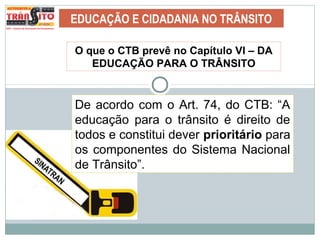 EDUCAÇÃO E CIDADANIA NO TRÂNSITO
De acordo com o Art. 74, do CTB: “A
educação para o trânsito é direito de
todos e constitui dever prioritário para
os componentes do Sistema Nacional
de Trânsito”.
O que o CTB prevê no Capítulo VI – DA
EDUCAÇÃO PARA O TRÂNSITO
 