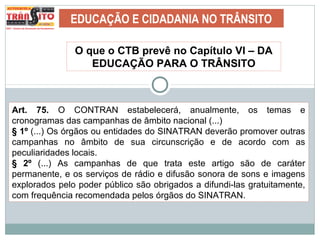 EDUCAÇÃO E CIDADANIA NO TRÂNSITO
O que o CTB prevê no Capítulo VI – DA
EDUCAÇÃO PARA O TRÂNSITO
Art. 75. O CONTRAN estabelecerá, anualmente, os temas e
cronogramas das campanhas de âmbito nacional (...)
§ 1º (...) Os órgãos ou entidades do SINATRAN deverão promover outras
campanhas no âmbito de sua circunscrição e de acordo com as
peculiaridades locais.
§ 2º (...) As campanhas de que trata este artigo são de caráter
permanente, e os serviços de rádio e difusão sonora de sons e imagens
explorados pelo poder público são obrigados a difundi-las gratuitamente,
com frequência recomendada pelos órgãos do SINATRAN.
 