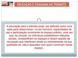 EDUCAÇÃO E CIDADANIA NO TRÂNSITO
A educação para o trânsito pode ser definida como uma
ação para desenvolver, no ser humano, capacidades de
uso e participação consciente do espaço público, uma vez
que, ao circular, os indivíduos estabelecem relações
sociais, compartilham os espaços e fazem opções de
circulação que interferem direta ou indiretamente na sua
qualidade de vida e daqueles com quem convivem nesse
espaço.
 