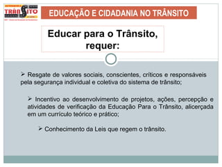 EDUCAÇÃO E CIDADANIA NO TRÂNSITO
Educar para o Trânsito,
requer:
 Resgate de valores sociais, conscientes, críticos e responsáveis
pela segurança individual e coletiva do sistema de trânsito;
 Incentivo ao desenvolvimento de projetos, ações, percepção e
atividades de verificação da Educação Para o Trânsito, alicerçada
em um currículo teórico e prático;
 Conhecimento da Leis que regem o trânsito.
 