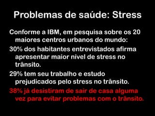 Problemas de saúde: StressConforme a IBM, em pesquisa sobre os 20 maiores centros urbanos do mundo:30% dos habitantes entrevistados afirma apresentar maior nível de stress no trânsito.29% tem seu trabalho e estudo prejudicados pelo stress no trânsito.38% já desistiram de sair de casa alguma vez para evitar problemas com o trânsito.