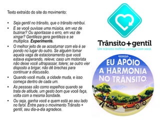 Texto extraído do site do movimento:Seja gentil no trânsito, que o trânsito retribui.E se você ouvisse uma música, em vez de buzinar? Ou apontasse o erro, em vez de xingar? Gentileza gera gentileza e se multiplica. Experimente.O melhor jeito de se acostumar com ela é se pondo no lugar do outro. Se alguém tomar aquela vaga de estacionamento que você estava esperando, releve; caso um motorista não deixe você ultrapassar, tolere; se outro vier disposto a brigar, não dê brechas para continuar a discussão.Quando você muda, a cidade muda, e isso começa dentro de cada um.As pessoas são como espelhos quando se trata de atitude, um gesto bom que você faça, volta com a mesma bondade.Ou seja, ganha você e quem está ao seu lado no farol. Entre para o movimento Trânsito + gentil, seu dia-a-dia agradece.