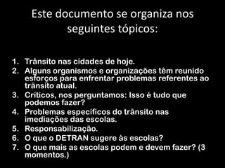 Este documento se organiza nos seguintes tópicos:Trânsito nas cidades de hoje.Alguns organismos e organizações têm reunido esforços para enfrentar problemas referentes ao trânsito atual.Críticos, nos perguntamos: Isso é tudo que podemos fazer?Problemas específicos do trânsito nas imediações das escolas.Responsabilização.O que o DETRAN sugere às escolas?O que mais as escolas podem e devem fazer? (3 momentos.)