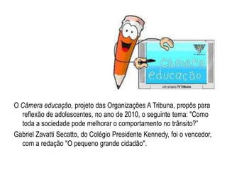 O Câmera educação, projeto das Organizações A Tribuna, propôs para reflexão de adolescentes, no ano de 2010, o seguinte tema: "Como toda a sociedade pode melhorar o comportamento no trânsito?”Gabriel ZavattiSecatto, do Colégio Presidente Kennedy, foi o vencedor, com a redação "O pequeno grande cidadão". 