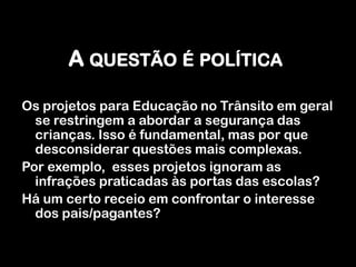 A questão é políticaOs projetos para Educação no Trânsito em geral se restringem a abordar a segurança das crianças. Isso é fundamental, mas por que desconsiderar questões mais complexas.Por exemplo,  esses projetos ignoram as infrações praticadas às portas das escolas? Há um certo receio em confrontar o interesse dos pais/pagantes?