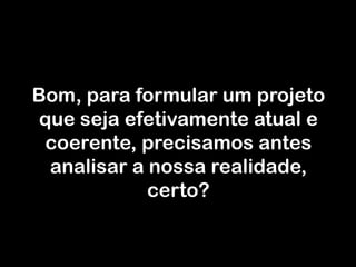 Bom, para formular um projeto que seja efetivamente atual e coerente, precisamos antes analisar a nossa realidade, certo?