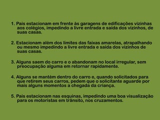 1. Pais estacionam em frente às garagens de edificações vizinhas aos colégios, impedindo a livre entrada e saída dos vizinhos, de suas casas.2. Estacionam além dos limites das faixas amarelas, atrapalhando ou mesmo impedindo a livre entrada e saída dos vizinhos de suas casas.3. Alguns saem do carro e o abandonam no local irregular, sem preocupação alguma em retornar rapidamente.4. Alguns se mantém dentro do carro e, quando solicitados para que retirem seus carros, pedem que o solicitante aguarde por mais alguns momentos a chegada da criança.5. Pais estacionam nas esquinas, impedindo uma boa visualização para os motoristas em trânsito, nos cruzamentos.