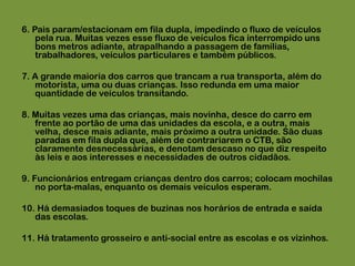 6. Pais param/estacionam em fila dupla, impedindo o fluxo de veículos pela rua. Muitas vezes esse fluxo de veículos fica interrompido uns bons metros adiante, atrapalhando a passagem de famílias, trabalhadores, veículos particulares e também públicos.7. A grande maioria dos carros que trancam a rua transporta, além do motorista, uma ou duas crianças. Isso redunda em uma maior quantidade de veículos transitando.8. Muitas vezes uma das crianças, mais novinha, desce do carro em frente ao portão de uma das unidades da escola, e a outra, mais velha, desce mais adiante, mais próximo a outra unidade. São duas paradas em fila dupla que, além de contrariarem o CTB, são claramente desnecessárias, e denotam descaso no que diz respeito às leis e aos interesses e necessidades de outros cidadãos.9. Funcionários entregam crianças dentro dos carros; colocam mochilas no porta-malas, enquanto os demais veículos esperam.10. Há demasiados toques de buzinas nos horários de entrada e saída das escolas.11. Há tratamento grosseiro e anti-social entre as escolas e os vizinhos.