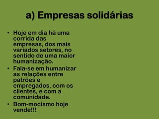 a) Empresas solidáriasHoje em dia há uma corrida das empresas, dos mais variados setores, no sentido de uma maior humanização.Fala-se em humanizar as relações entre patrões e empregados, com os clientes, e com a comunidade. Bom-mocismo hoje vende!!!