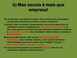 Ok, as escolas, nos últimos tempos, têm investido sim em projetos sociais, para estimular os alunos a serem solidários.Contudo, levar os alunos a experimentar, em um dia específico do calendário escolar, problemas de comunidades distantes e, no dia-a-dia, ignorar e permitir que eles ignorem problemas relativos à comunidade próxima não é trabalhar solidariedade e cidadania; é HIPOCRISIA.Mostrar as diferenças e não ensinar a CONVIVER COM A DIFERENÇA não é ensinar valores, e sim cumprir premissa mercadológica para bem vender uma “imagem” bacana.  É dissimular, enganar, deturpar e lucrar.De nossa parte pensamos que educar é MUITO mais do que estabelecer objetivos visando o lucro. b) Mas escola é mais que empresa! 