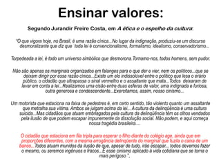 Ensinar valores:Segundo Jurandir Freire Costa, em A ética e o espelho da cultura: “O que vigora hoje, no Brasil, é uma razão cínica...No lugar da indignação, produziu-se um discurso desmoralizante que diz que  toda lei é convencionalismo, formalismo, idealismo, conservadorismo...Torpedeada a lei, é todo um universo simbólico que desmorona.Tornamo-nos, todos homens, sem pudor. Não são apenas os marginais organizados em falanges para o que der e vier, nem os políticos...que se deixam dirigir por essa razão cínica...Existe um elo indissolúvel entre o político que lesa o erário público, o cidadão que ultrapassa o sinal vermelho e o assaltante que mata...Todos  deixaram de levar em conta a lei...Realizamos uma cisão entre duas esferas de valor, uma indignada e furiosa, outra generosa e condescendente...Exercitamos, assim, nosso cinismo...Um motorista que estaciona na faixa de pedestres é, em certo sentido, tão violento quanto um assaltante que metralha sua vítima. Ambos se julgam acima da lei... A cultura da delinqüência é uma cultura suicida...Mas cidadãos que atuam embriagados pela cultura da delinqüência têm os olhos vendados pela ilusão de que podem escapar impunemente da dissolução social. Não podem, e aqui começa nossa tragédia brasileira....O cidadão que estaciona em fila tripla para esperar o filho diante do colégio age, ainda que em proporções diferentes, com a mesma arrogância delinqüente do marginal que fuzila o caixa de um banco...Todos atuam munidos da ilusão de que, apesar de tudo, irão escapar... todos devemos fazer o mesmo, ou seremos ingênuos e fracos...É esse cinismo aplicado à vida cotidiana que se torna o mais perigoso ”.