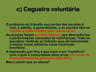 c) Cegueira voluntáriaO problema do trânsito nas portas das escolas é real, é sabido, é generalizado, e as escolas têm se negado a tratá-lo como uma causa delas. As escolas fazem ouvidos moucos aos desconfortos e perturbações causados às vizinhanças. Trata as questões relativas ao trânsito que ela movimenta e muitas vezes alimenta como incômodo inevitável. A impressão que fica é que esse é um “malefício” com o qual a comunidade deve arcar, em nome do funcionamento do processo educativo.Mas é assim que se educa?