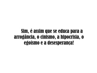 Sim, é assim que se educa para a arrogância, o cinismo, a hipocrisia, o egoísmo e a desesperança!