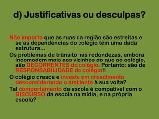 d) Justificativas ou desculpas?Não importa que as ruas da região são estreitas e se as dependências do colégio têm uma dada estrutura... Os problemas de trânsito nas redondezas, embora incomodem mais aos vizinhos do que ao colégio, são DECORRENTES do colégio. Portanto: são de RESPONSABILIDADE do colégio!!O colégio cresce e investe em crescimento desconsiderando o ambiente à sua volta?Tal comportamento da escola é compatível com o DISCURSO da escola na mídia, e na própria escola?