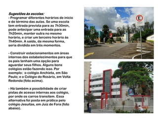 Sugestões às escolas:- Programar diferentes horários de início e de término das aulas. Se uma escola tem entrada prevista para as 7h30min, pode antecipar uma entrada para as 7h20min, manter outra no mesmo horário, e criar um terceiro horário às 7h40min. A saída, da mesma forma, seria dividida em três momentos.- Construir estacionamentos em áreas internas dos estabelecimentos para que os pais tenham uma opção para aguardar seus filhos. Alguns bons colégios estão fazendo isso. Por exemplo:  o colégio Anchieta, em São Paulo; e o Colégio do Rosário, em Volta Redonda (foto acima).- Há também a possibilidade de criar pistas de acesso internas aos colégio, por onde os carros transitem. Essa alternativa foi posta em prática pelo colégio Jesuítas, em Juiz de Fora (foto abaixo).
