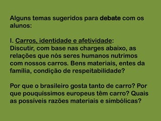 Alguns temas sugeridos para debate com os alunos:I. Carros, identidade e afetividade:Discutir, com base nas charges abaixo, as relações que nós seres humanos nutrimos com nossos carros. Bens materiais, entes da família, condição de respeitabilidade?Por que o brasileiro gosta tanto de carro? Por que pouquíssimos europeus têm carro? Quais as possíveis razões materiais e simbólicas?